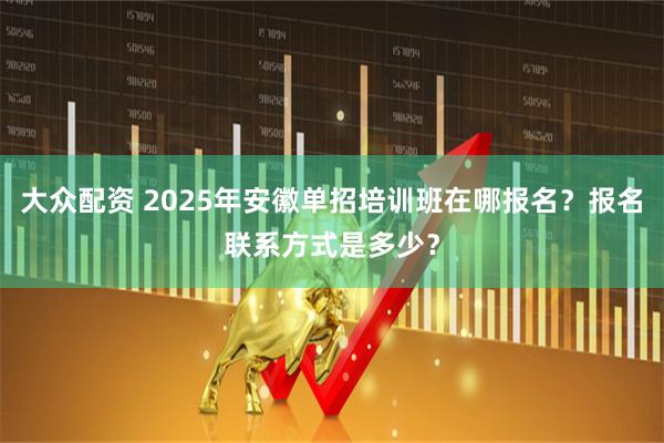 大众配资 2025年安徽单招培训班在哪报名？报名联系方式是多少？