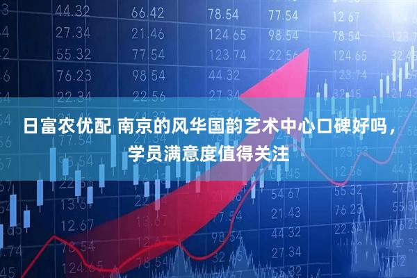 日富农优配 南京的风华国韵艺术中心口碑好吗，学员满意度值得关注