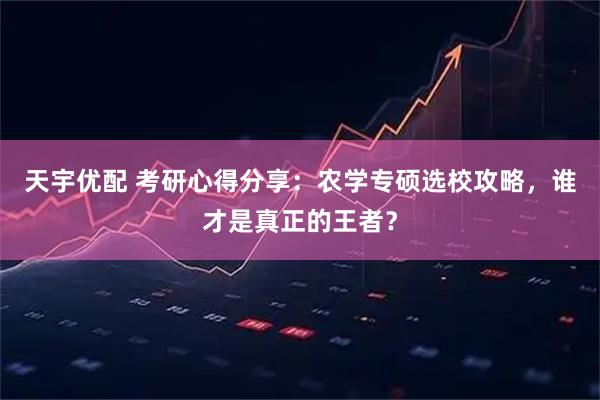 天宇优配 考研心得分享：农学专硕选校攻略，谁才是真正的王者？
