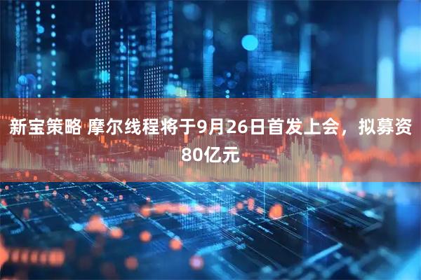新宝策略 摩尔线程将于9月26日首发上会，拟募资80亿元