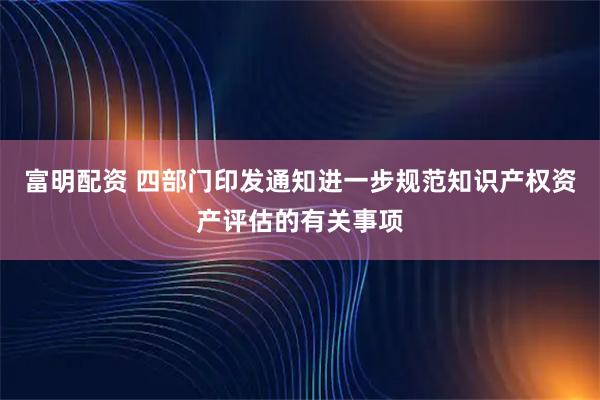 富明配资 四部门印发通知进一步规范知识产权资产评估的有关事项
