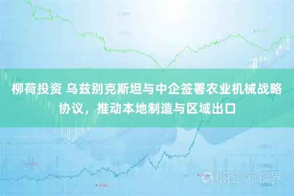 柳荷投资 乌兹别克斯坦与中企签署农业机械战略协议，推动本地制造与区域出口