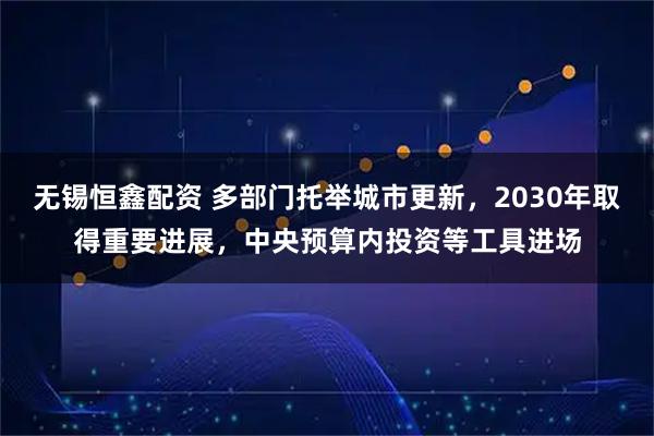 无锡恒鑫配资 多部门托举城市更新，2030年取得重要进展，中央预算内投资等工具进场