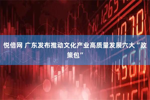 悦倍网 广东发布推动文化产业高质量发展六大“政策包”