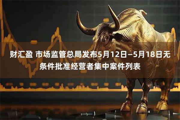 财汇盈 市场监管总局发布5月12日—5月18日无条件批准经营者集中案件列表