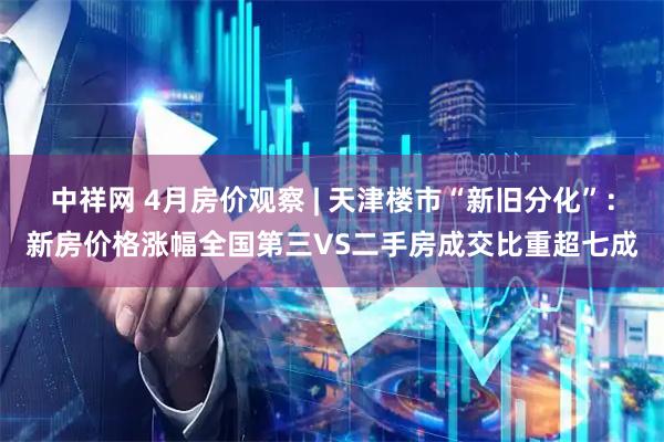 中祥网 4月房价观察 | 天津楼市“新旧分化”：新房价格涨幅全国第三VS二手房成交比重超七成