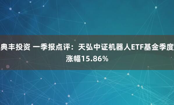 典丰投资 一季报点评：天弘中证机器人ETF基金季度涨幅15.86%