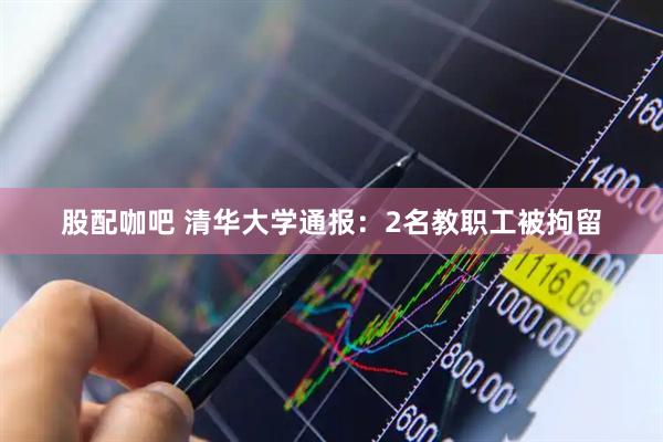 股配咖吧 清华大学通报：2名教职工被拘留