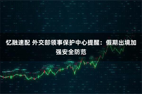 忆融速配 外交部领事保护中心提醒：假期出境加强安全防范