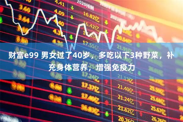 财富e99 男女过了40岁，多吃以下3种野菜，补充身体营养，增强免疫力