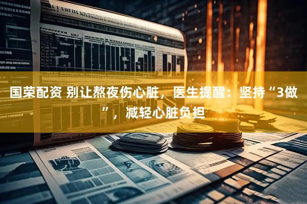 国荣配资 别让熬夜伤心脏，医生提醒：坚持“3做”，减轻心脏负担