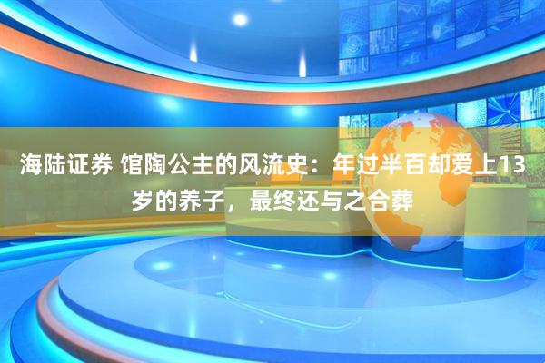海陆证券 馆陶公主的风流史：年过半百却爱上13岁的养子，最终还与之合葬