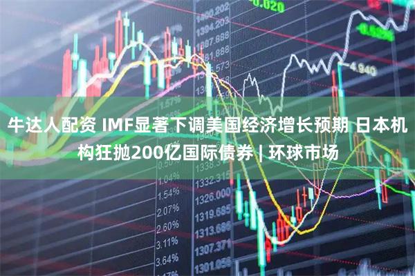 牛达人配资 IMF显著下调美国经济增长预期 日本机构狂抛200亿国际债券 | 环球市场