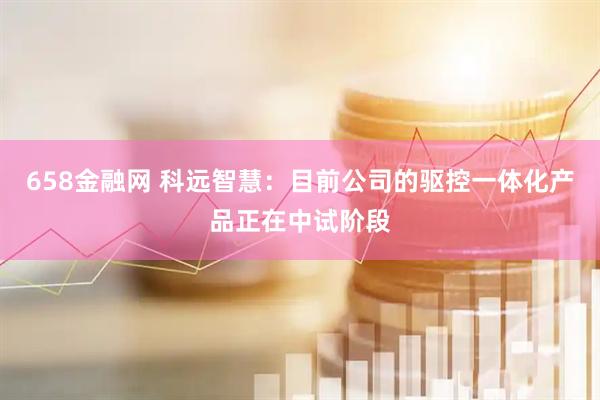 658金融网 科远智慧：目前公司的驱控一体化产品正在中试阶段