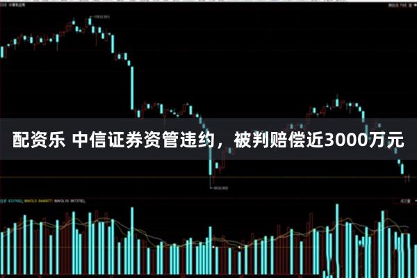 配资乐 中信证券资管违约，被判赔偿近3000万元