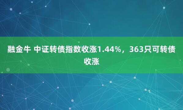 融金牛 中证转债指数收涨1.44%，363只可转债收涨