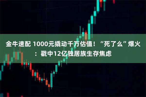 金牛速配 1000元撬动千万估值！“死了么”爆火：戳中12亿独居族生存焦虑