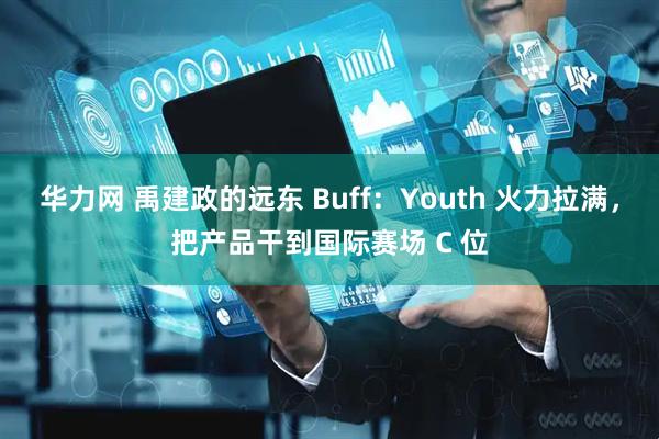 华力网 禹建政的远东 Buff：Youth 火力拉满，把产品干到国际赛场 C 位