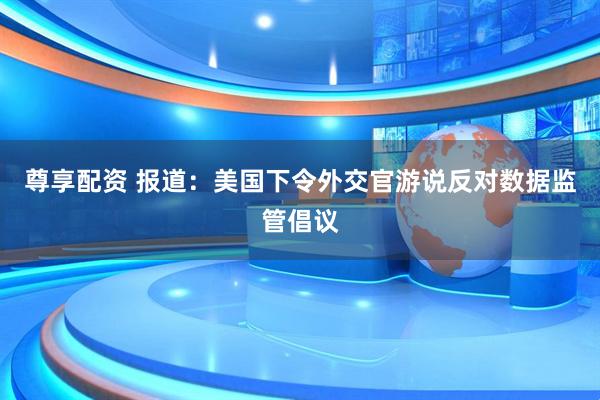 尊享配资 报道：美国下令外交官游说反对数据监管倡议