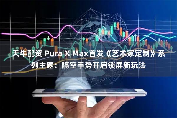 天牛配资 Pura X Max首发《艺术家定制》系列主题：隔空手势开启锁屏新玩法